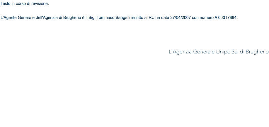 Testo in corso di revisione. L'Agente Generale dell'Agenzia di Brugherio è il Sig. Tommaso Sangalli iscritto al RUI in data 27/04/2007 con numero A 00017884. L'Agenzia Generale UnipolSai di Brugherio 