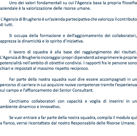 Uno dei valori fondamentali su cui l'Agenzia basa la propria filosofia aziendale è la valorizzazione delle risorse umane. L'Agenzia di Brugherio è un’azienda partecipativa che valorizza il contributo di tutti. Si occupa della formazione e dell’aggiornamento dei collaboratori, apprezza la dinamicità e lo spirito d’iniziativa. Il lavoro di squadra è alla base del raggiungimento dei risultati. L'Agenzia di Brugherio incoraggia i propri dipendenti ad esprimere le proprie potenzialità nell'ambito di obiettivi condivisi. I rapporti fra le persone sono chiari e impostati al massimo rispetto reciproco. Far parte della nostra squadra vuol dire essere accompagnati in un percorso di carriera in cui acquisire nuove competenze tramite l’esperienza sul campo e l’affiancamento dei Senior Consultant. Cerchiamo collaboratori con capacità e voglia di inserirsi in un ambiente dinamico e innovativo. Se vuoi entrare a far parte della nostra squadra, compila il modulo qui a fianco, verrai ricontattato dal nostro Responsabile delle Risorse Umane.