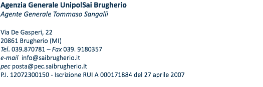 Agenzia Generale UnipolSai Brugherio Agente Generale Tommaso Sangalli Via De Gasperi, 22 20861 Brugherio (MI) Tel. 039.870781 – Fax 039. 9180357 e-mail info@saibrugherio.it pec posta@pec.saibrugherio.it P.I. 12072300150 - Iscrizione RUI A 000171884 del 27 aprile 2007 